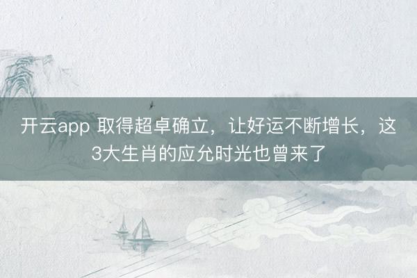 开云app 取得超卓确立，让好运不断增长，这3大生肖的应允时光也曾来了