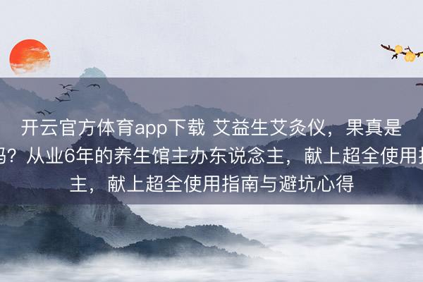 开云官方体育app下载 艾益生艾灸仪,果真是“傻瓜式”养生吗?从业6年的养生馆主办东说念主,献上超全使用指南与避坑心得