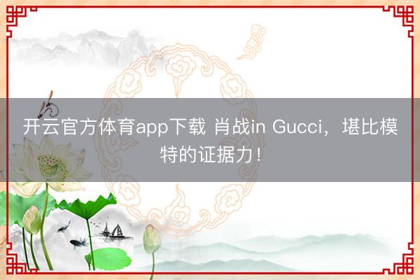 开云官方体育app下载 肖战in Gucci，堪比模特的证据力！