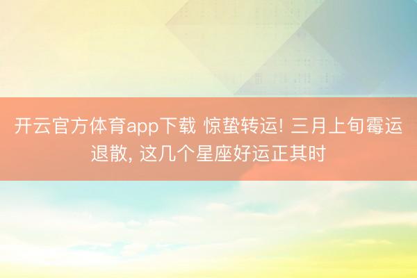 开云官方体育app下载 惊蛰转运! 三月上旬霉运退散, 这几个星座好运正其时
