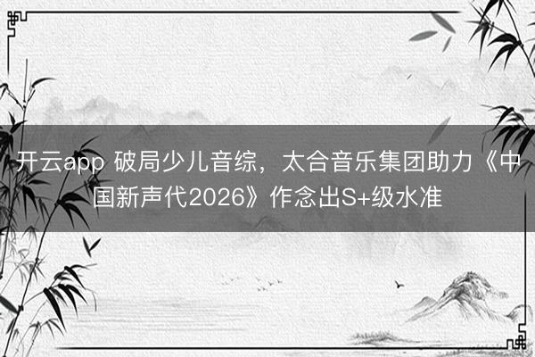 开云app 破局少儿音综，太合音乐集团助力《中国新声代2026》作念出S+级水准