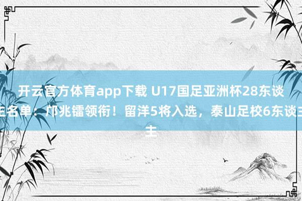 开云官方体育app下载 U17国足亚洲杯28东谈主名单：邝兆镭领衔！留洋5将入选，泰山足校6东谈主