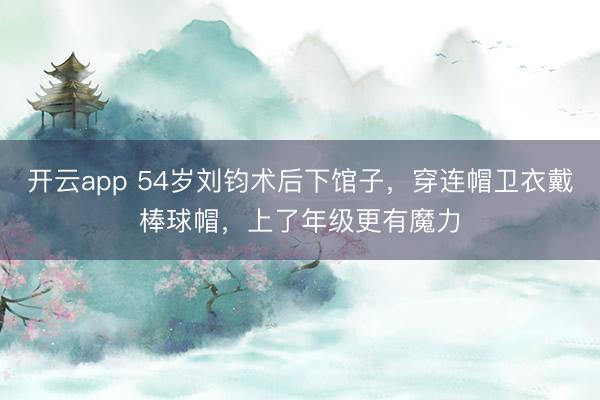 开云app 54岁刘钧术后下馆子，穿连帽卫衣戴棒球帽，上了年级更有魔力
