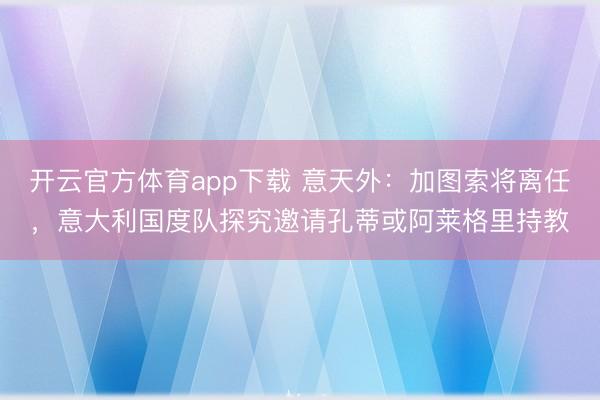 开云官方体育app下载 意天外：加图索将离任，意大利国度队探究邀请孔蒂或阿莱格里持教