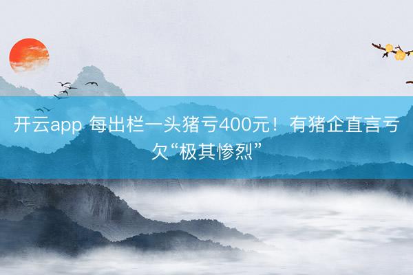 开云app 每出栏一头猪亏400元！有猪企直言亏欠“极其惨烈”