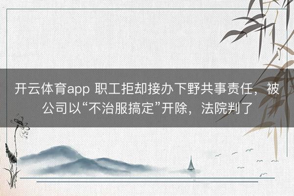 开云体育app 职工拒却接办下野共事责任，被公司以“不治服搞定”开除，法院判了