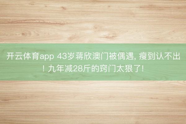 开云体育app 43岁蒋欣澳门被偶遇, 瘦到认不出! 九年减28斤的窍门太狠了!