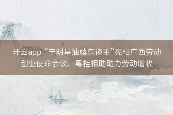 开云app “宁明星油藤东谈主”亮相广西劳动创业使命会议，粤桂相助助力劳动增收