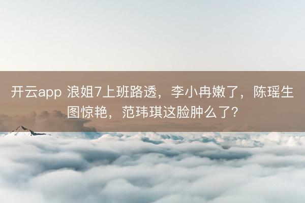 开云app 浪姐7上班路透，李小冉嫩了，陈瑶生图惊艳，范玮琪这脸肿么了？