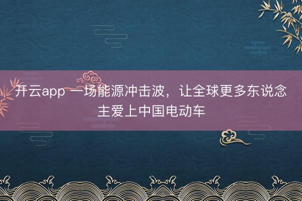 开云app 一场能源冲击波,让全球更多东说念主爱上中国电动车