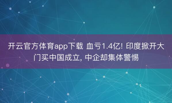 开云官方体育app下载 血亏1.4亿! 印度掀开大门买中国成立, 中企却集体警惕