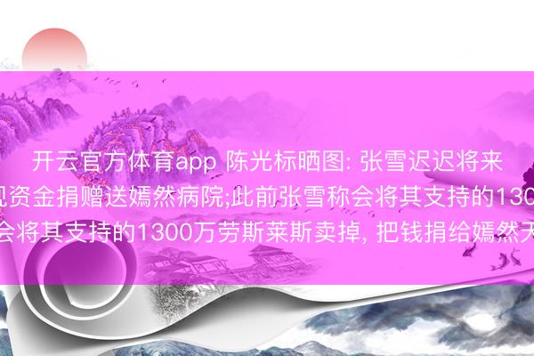 开云官方体育app 陈光标晒图: 张雪迟迟将来提车, 特此将车辆变现资金捐赠送嫣然病院;此前张雪称会将其支持的1300万劳斯莱斯卖掉, 把钱捐给嫣然天神基金