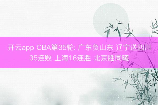 开云app CBA第35轮: 广东负山东 辽宁送四川35连败 上海16连胜 北京胜同曦