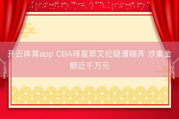 开云体育app CBA球星郭艾伦疑遭糊弄 涉案金额近千万元