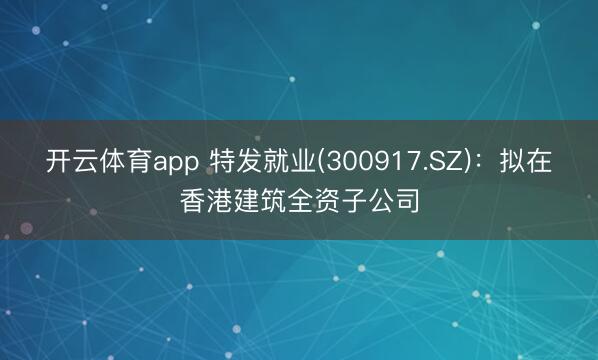开云体育app 特发就业(300917.SZ)：拟在香港建筑全资子公司