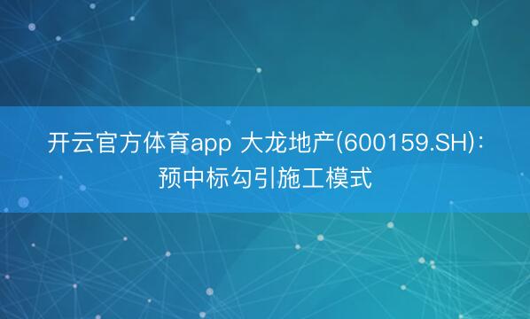 开云官方体育app 大龙地产(600159.SH)：预中标勾引施工模式