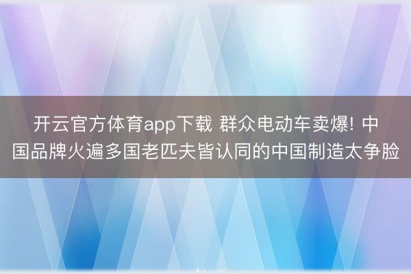 开云官方体育app下载 群众电动车卖爆! 中国品牌火遍多国老匹夫皆认同的中国制造太争脸