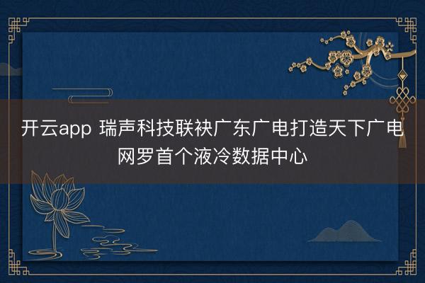 开云app 瑞声科技联袂广东广电打造天下广电网罗首个液冷数据中心