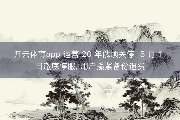 开云体育app 运营 20 年俄顷关停! 5 月 1 日澈底停服, 用户攥紧备份退费