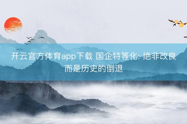 开云官方体育app下载 国企特等化: 绝非改良而是历史的倒退