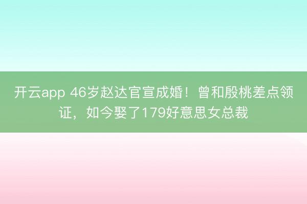 开云app 46岁赵达官宣成婚！曾和殷桃差点领证，如今娶了179好意思女总裁