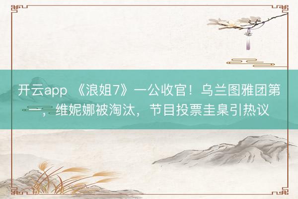 开云app 《浪姐7》一公收官！乌兰图雅团第一，维妮娜被淘汰，节目投票圭臬引热议