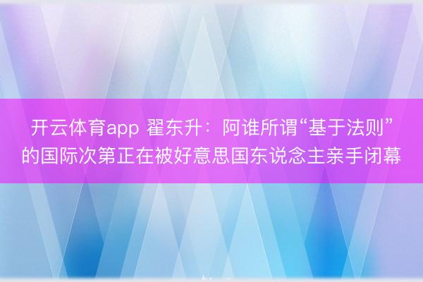 开云体育app 翟东升：阿谁所谓“基于法则”的国际次第正在被好意思国东说念主亲手闭幕