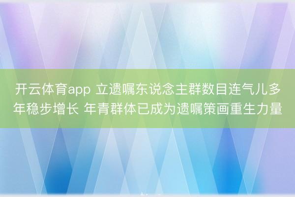 开云体育app 立遗嘱东说念主群数目连气儿多年稳步增长 年青群体已成为遗嘱策画重生力量
