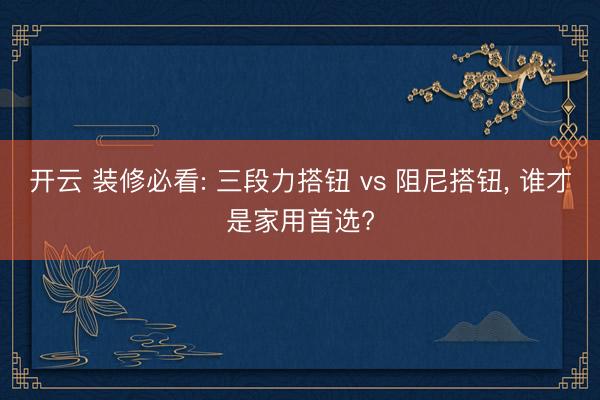 开云 装修必看: 三段力搭钮 vs 阻尼搭钮, 谁才是家用首选?