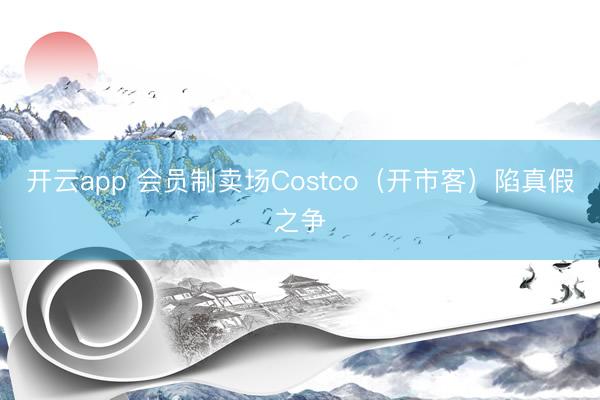 开云app 会员制卖场Costco（开市客）陷真假之争
