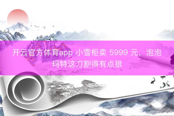 开云官方体育app 小雪柜卖 5999 元，泡泡玛特这刀割得有点狠