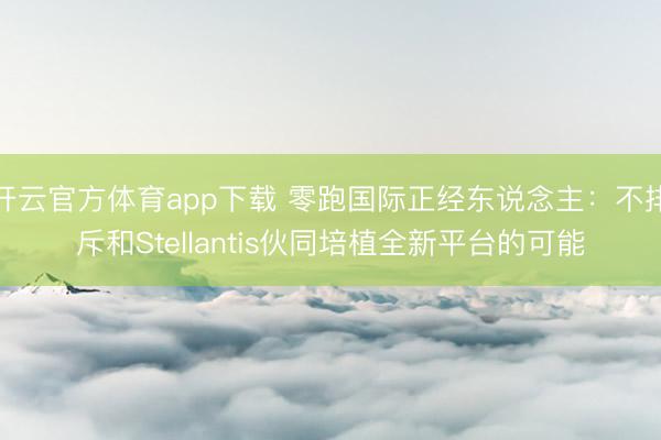 开云官方体育app下载 零跑国际正经东说念主：不排斥和Stellantis伙同培植全新平台的可能