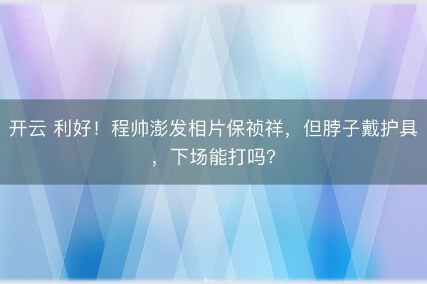 开云 利好！程帅澎发相片保祯祥，但脖子戴护具，下场能打吗？