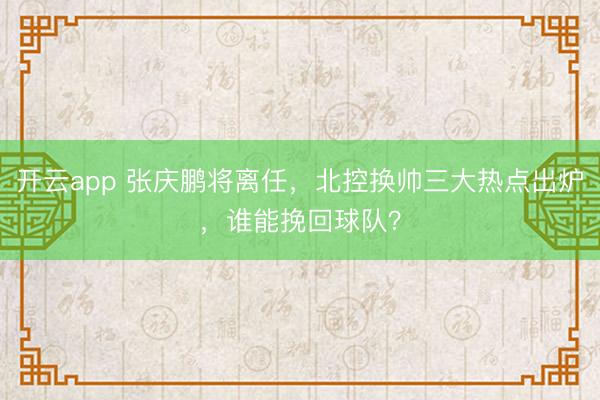 开云app 张庆鹏将离任，北控换帅三大热点出炉，谁能挽回球队？