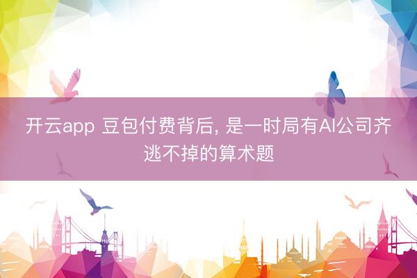 开云app 豆包付费背后, 是一时局有AI公司齐逃不掉的算术题