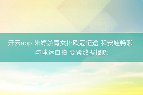开云app 朱婷杀青女排欧冠征途 和安娃畅聊 与球迷自拍 要紧数据揭晓