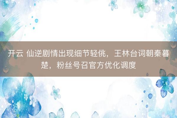 开云 仙逆剧情出现细节轻佻，王林台词朝秦暮楚，粉丝号召官方优化调度