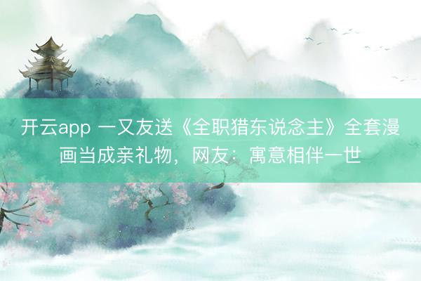 开云app 一又友送《全职猎东说念主》全套漫画当成亲礼物，网友：寓意相伴一世
