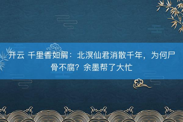 开云 千里香如屑：北溟仙君消散千年，为何尸骨不腐？余墨帮了大忙
