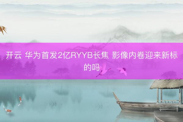 开云 华为首发2亿RYYB长焦 影像内卷迎来新标的吗
