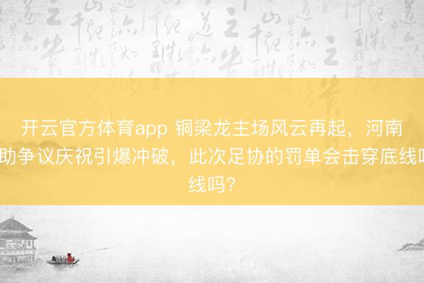 开云官方体育app 铜梁龙主场风云再起，河南外助争议庆祝引爆冲破，此次足协的罚单会击穿底线吗？
