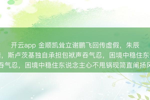 开云app 金顺凯耸立谢鹏飞回传虚假，朱辰杰突围踢空全队轮犯错，斯卢茨基独自承担包袱声吞气忍，困境中稳住东说念主心不甩锅现简直阐扬风韵
