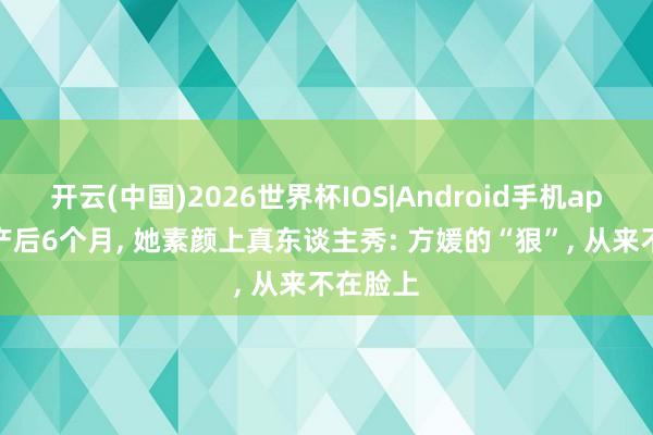 开云(中国)2026世界杯IOS|Android手机app下载 产后6个月, 她素颜上真东谈主秀: 方媛的“狠”, 从来不在脸上