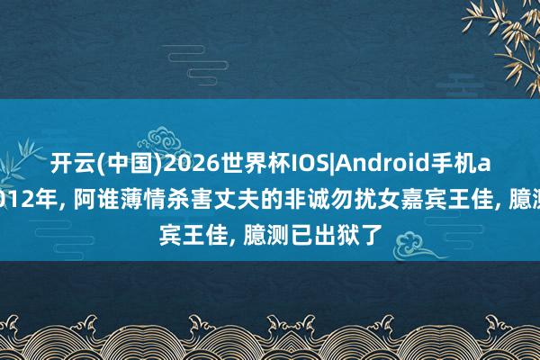 开云(中国)2026世界杯IOS|Android手机app下载 2012年， 阿谁薄情杀害丈夫的非诚勿扰女嘉宾王佳， 臆测已出狱了