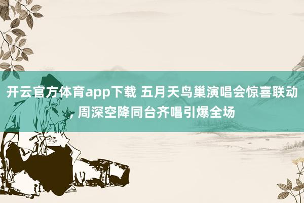 开云官方体育app下载 五月天鸟巢演唱会惊喜联动, 周深空降同台齐唱引爆全场