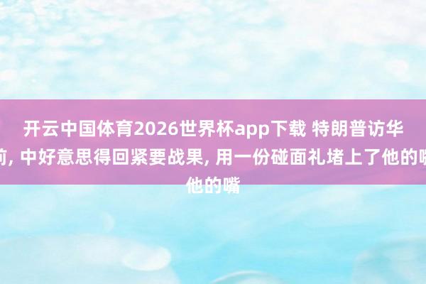 开云中国体育2026世界杯app下载 特朗普访华前， 中好意思得回紧要战果， 用一份碰面礼堵上了他的嘴