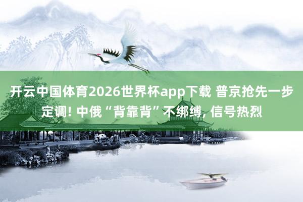 开云中国体育2026世界杯app下载 普京抢先一步定调! 中俄“背靠背”不绑缚， 信号热烈