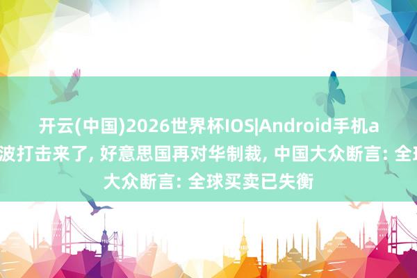 开云(中国)2026世界杯IOS|Android手机app下载 第二波打击来了, 好意思国再对华制裁, 中国大众断言: 全球买卖已失衡