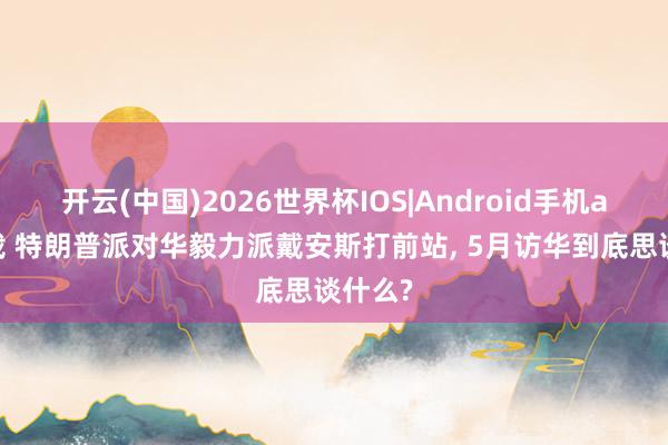 开云(中国)2026世界杯IOS|Android手机app下载 特朗普派对华毅力派戴安斯打前站, 5月访华到底思谈什么?