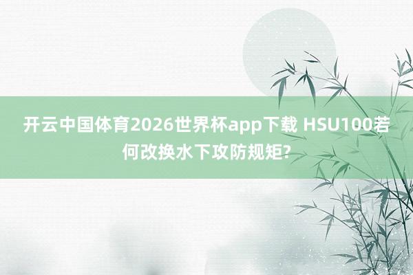 开云中国体育2026世界杯app下载 HSU100若何改换水下攻防规矩?